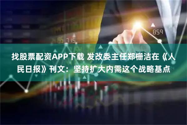 找股票配资APP下载 发改委主任郑栅洁在《人民日报》刊文：坚持扩大内需这个战略基点
