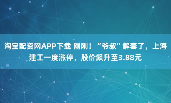 淘宝配资网APP下载 刚刚！“爷叔”解套了，上海建工一度涨停，股价飙升至3.88元