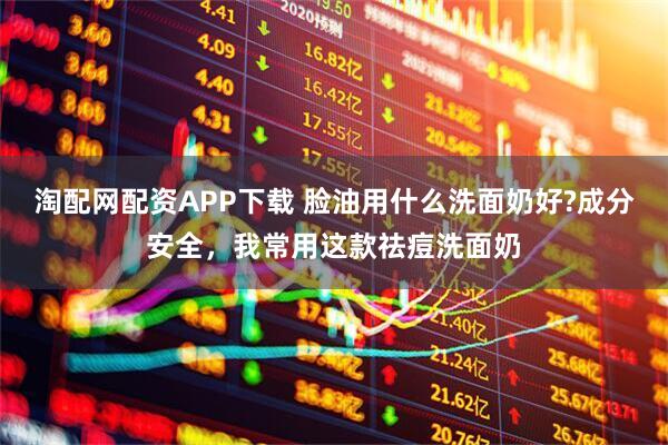 淘配网配资APP下载 脸油用什么洗面奶好?成分安全,我常用这款祛痘洗面奶